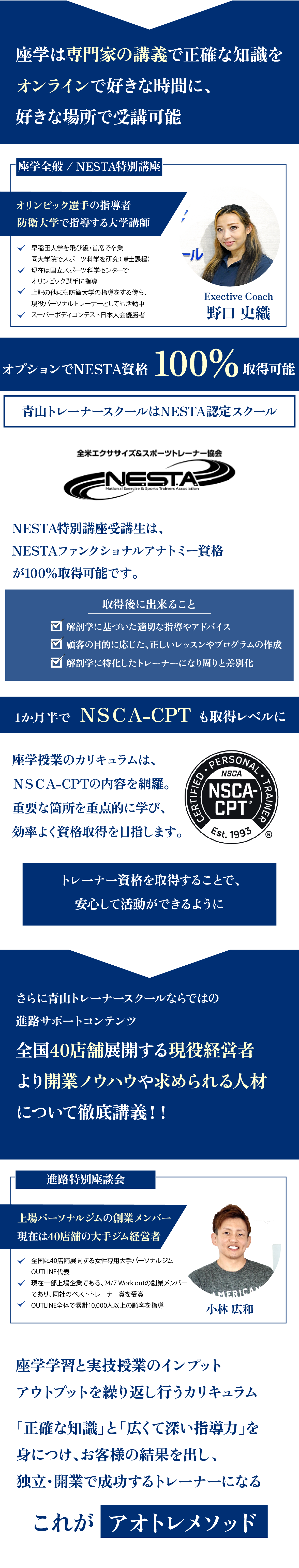 独立・開業希望者必見の特別講義も。全国に27店舗展開する現役経営者より開業ノウハウや求められる人材について徹底講義!!。現場即戦力スキル特別講義。上場パーソナルジムの創業メンバー。現在は27店舗の大手ジム経営者。小林広和。・全国に27店舗展開する女性専用大手パーソナルジムOUTLINE代表。・現在一部上場企業である、24/7Work outの創業メンバーであり、同社のベストトレーナー賞を受賞。・OUTLINE全体で5,000人以上の顧客を指導。座学は専門家の講義で正確な知識をオンラインで好きな時間に、好きな場所で受講可能。座学全般/NESTA特別講座。野口史織。国立スポーツ科学センター、防衛大学で指導する大学講師。・早稲田大学を飛び級・首席で卒業。同大学院でスポーツ科学を研究。・現在は国立スポーツ科学センター、防衛大で指導。・現役パーソナルトレーナーとしても活動中。・スーパーボディコンテスト日本大会優勝者。オプションでNESTA資格100%取得可能。青山トレーナースクールはNESTA認定スクール。NESTA特別講座受講生はNESTAファンクショナルアナと未資格が100%取得可能です。取得後にできること。解剖学に基づいた適切な指導やアドバイス。顧客の目的に応じた、正しいレッスンやプログラムの作成。解剖学に特化したトレーナーになり周りと差別化。1ヶ月半でNSCA-CPT取得レベルに。座学授業のカリキュラムはNSCA-CPTの内容を網羅。重要な箇所を重点的に学び効率よく資格取得を目指します。トレーナー資格を取得することで安心して活動ができるように。さらに青山トレーナースクールならではの進路サポートコンテンツ。全国40店舗展開する現役経営者より開業ノウハウや求められる人材について徹底講義。進路特別座談会。上場パーソナルジムの創業メンバー。現在は40店舗の大手ジム経営者。全国に40店舗展開する女性専用大手パーソナルジムOUTLINE代表。現在は一部上場企業である、24/7WORKOUTの創業メンバーであり、同社のベストトレーナー賞を受賞。OUTLINE全体で累計10,000人以上の顧客を指導。質の高い座学学習と実技授業のインプット、アウトプットを繰り返し行うカリキュラム。「正確な知識」と「広くて深い指導力」を身につけ、お客様の結果を出し、独立・開業で成功するトレーナーになるこれがアオトレメソッド。