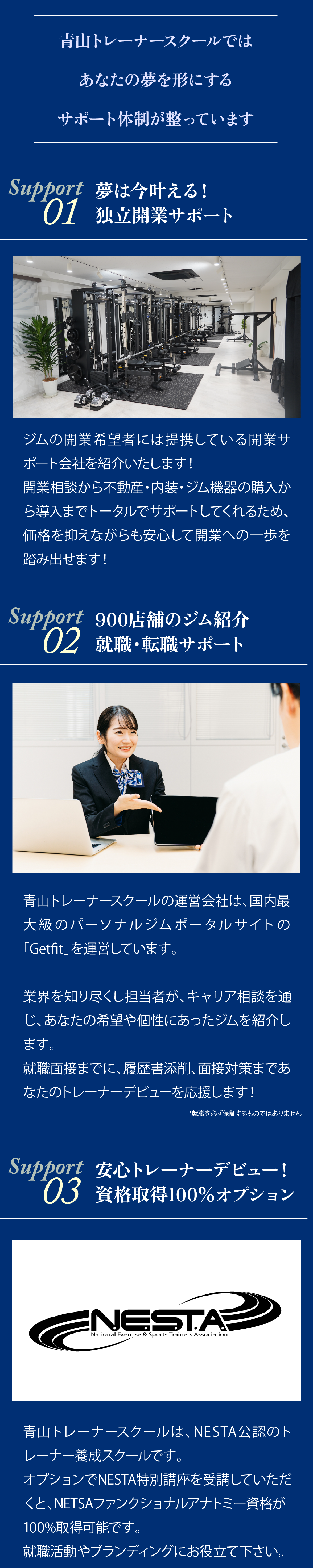 青山トレーナースクールではあなたの夢を形にするサポート体制が整っています。Support1:夢は今叶える!独立開業サポート!。ジムの開業希望者には提携している開業サポート会社を紹介いたします!。開業相談から不動産・内装・ジム機器の購入から導入までトータルでサポートしてくれるため、価格を抑えながらも安心して開業への一歩を踏み出せます!Support2:900店舗のジム紹介。就職・転職サポート。青山トレーナースクールの運営会社は、国内最大級のパーソナルジムポータルサイトの「Getfit」を運営しています。業界を知り尽くした担当者が、キャリア相談を通じ、あなたの希望や個性にあったジムを紹介します。就職面接までに、履歴書添削、面接対策まであなたのトレーナーデビューを応援します!※就職を必ず保証するものではありません。Support3:安心トレーナーデビュー!。資格取得100%オプション。青山トレーナースクールは、NESTA公認のトレーナー養成スクールです。オプションでNESTA特別講座を受講していただくと、NESTAファンクショナルアナトミー資格が100%取得可能です。就職活動やブランディングにお役立て下さい。
