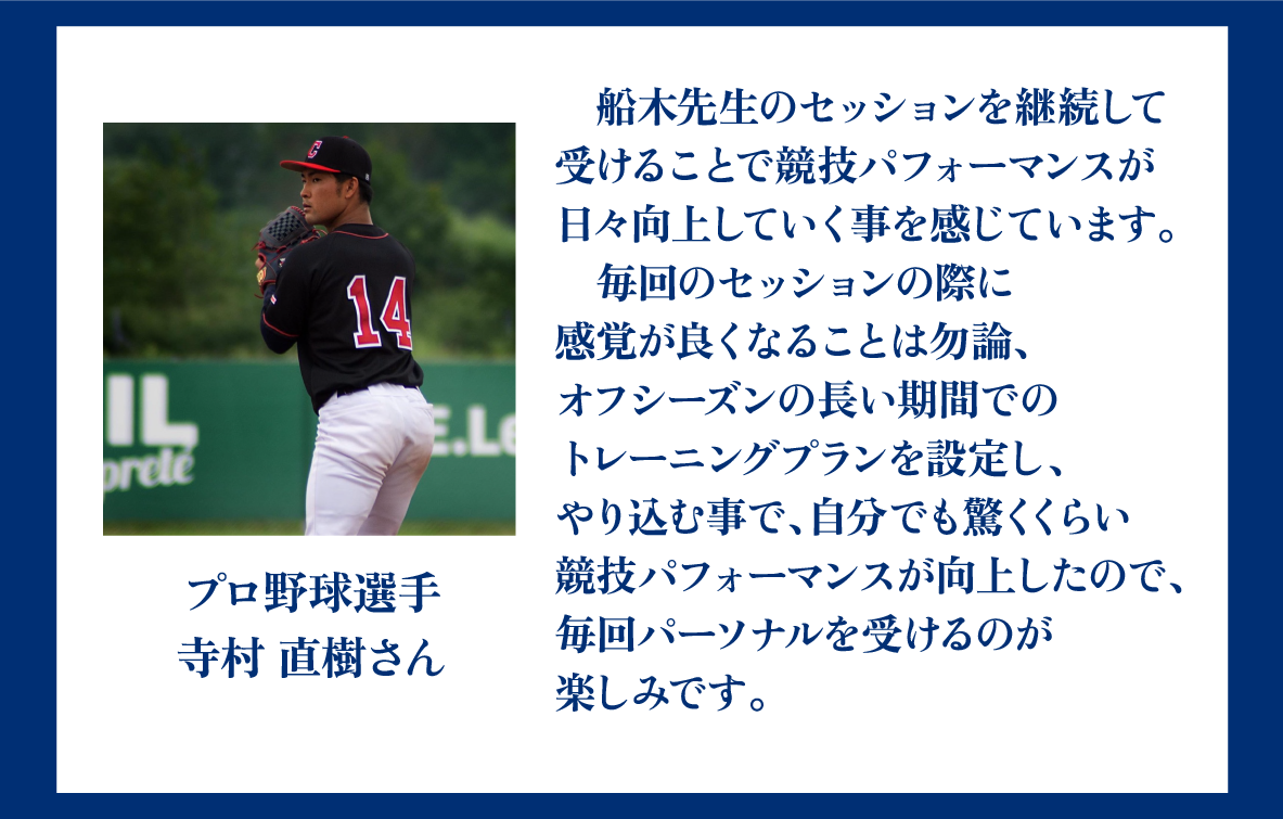 プロ野球選手寺村直樹さん。船木先生のセッションを継続して受けることで競技パフォーマンスが日々向上していく事を感じています。毎回のセッションの際に感覚が良くなることは勿論、オフシーズンの長い期間でのトレーニングプランを設定し、トレーニングをやり込む事で、自分でも驚くくらい競技パフォーマンスが向上したので、毎回パーソナルを受けるのが楽しみです。
