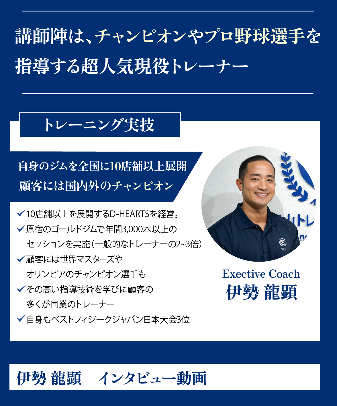 講師陣は、青山トレーナースクールが誇る独立・改行で成功した現役プロトレーナー。トレーニング実技。エクゼクティブトレーナー、伊勢龍顕。自身のジムを全国に10店舗展開。顧客には国内外のチャンピョン。10店舗以上を展開するD-HEARTSを経営をしつつ、原宿のゴールドジムで年間3,000本のセッションを実施(一般的なトレーナーの2〜3倍)。顧客には世界マスターズやオリンピアのチャンピョン選手も。その高い指導技術を学びにトレーナーのクライアンも多く在籍。自身もベストフィジークジャパン日本大会3位と選手としても活躍。伊勢龍顕インタビュー動画